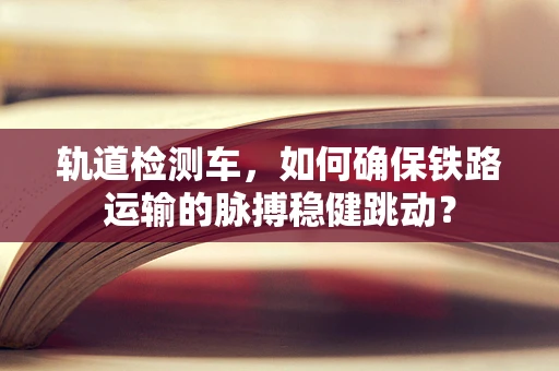 轨道检测车，如何确保铁路运输的脉搏稳健跳动？