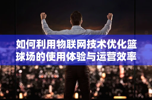 如何利用物联网技术优化篮球场的使用体验与运营效率？