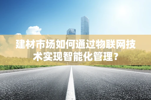 建材市场如何通过物联网技术实现智能化管理？