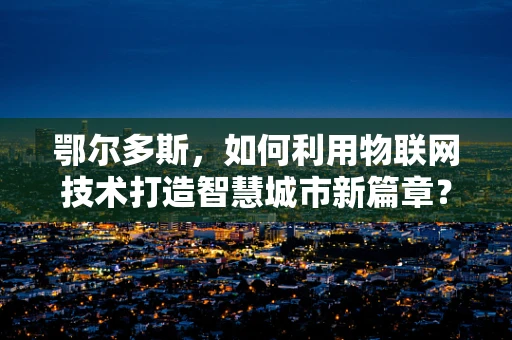 鄂尔多斯，如何利用物联网技术打造智慧城市新篇章？