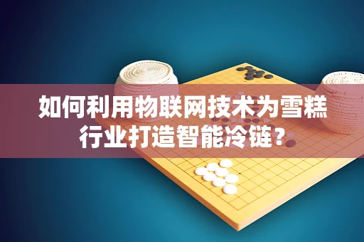 如何利用物联网技术为雪糕行业打造智能冷链？