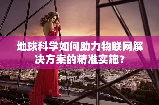 地球科学如何助力物联网解决方案的精准实施？