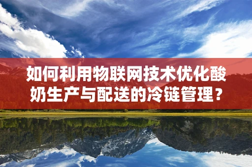 如何利用物联网技术优化酸奶生产与配送的冷链管理？