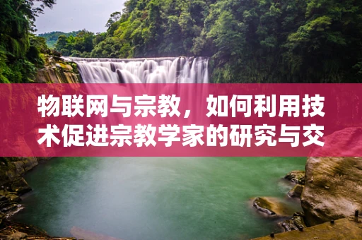 物联网与宗教，如何利用技术促进宗教学家的研究与交流？