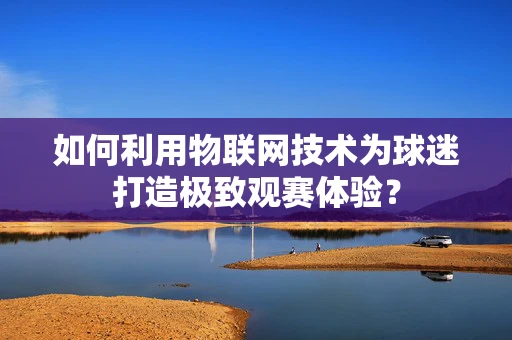 如何利用物联网技术为球迷打造极致观赛体验？