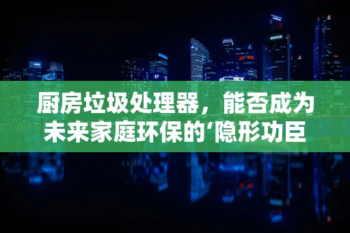 厨房垃圾处理器，能否成为未来家庭环保的‘隐形功臣’？