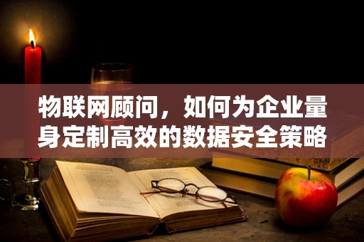 物联网顾问，如何为企业量身定制高效的数据安全策略？