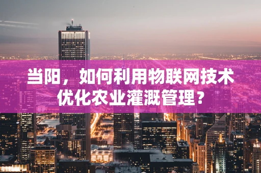 当阳，如何利用物联网技术优化农业灌溉管理？