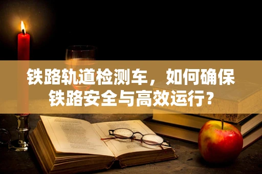 铁路轨道检测车，如何确保铁路安全与高效运行？