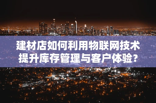 建材店如何利用物联网技术提升库存管理与客户体验？