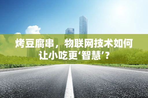 烤豆腐串，物联网技术如何让小吃更‘智慧’？