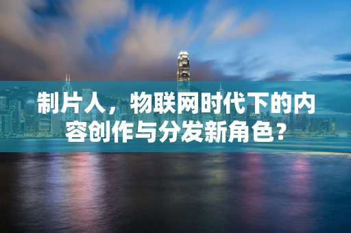 制片人，物联网时代下的内容创作与分发新角色？