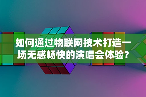 如何通过物联网技术打造一场无感畅快的演唱会体验？