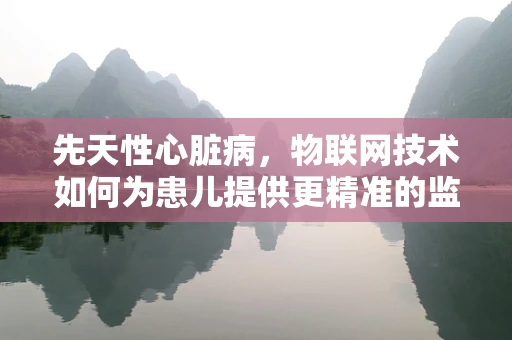 先天性心脏病，物联网技术如何为患儿提供更精准的监测与治疗？