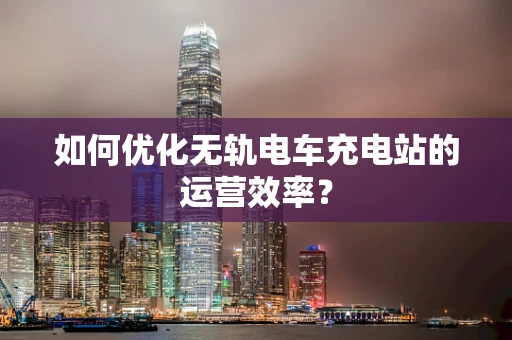 如何优化无轨电车充电站的运营效率？