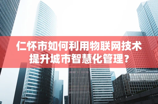 仁怀市如何利用物联网技术提升城市智慧化管理？