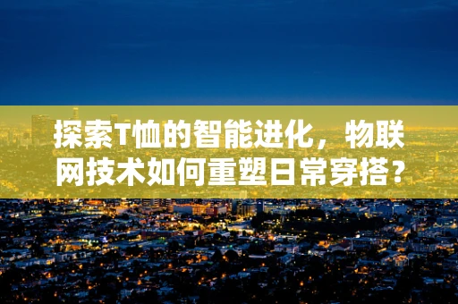 探索T恤的智能进化，物联网技术如何重塑日常穿搭？
