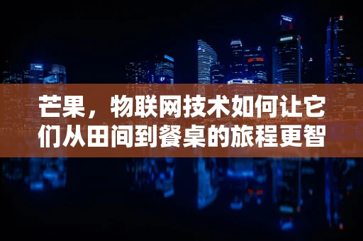 芒果，物联网技术如何让它们从田间到餐桌的旅程更智能？