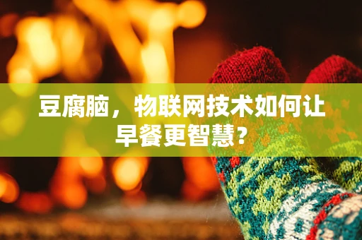 豆腐脑，物联网技术如何让早餐更智慧？