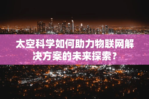 太空科学如何助力物联网解决方案的未来探索？