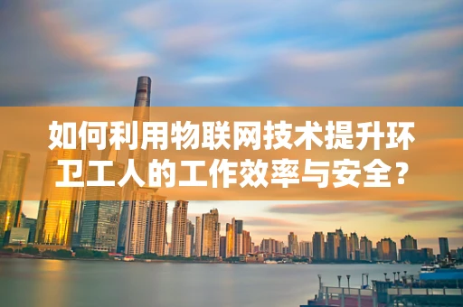 如何利用物联网技术提升环卫工人的工作效率与安全？