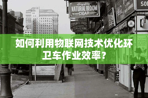 如何利用物联网技术优化环卫车作业效率？