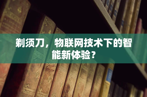 剃须刀，物联网技术下的智能新体验？