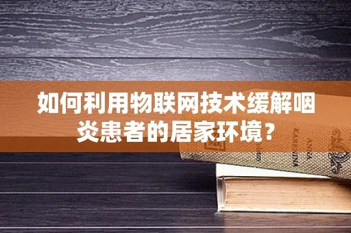 如何利用物联网技术缓解咽炎患者的居家环境？