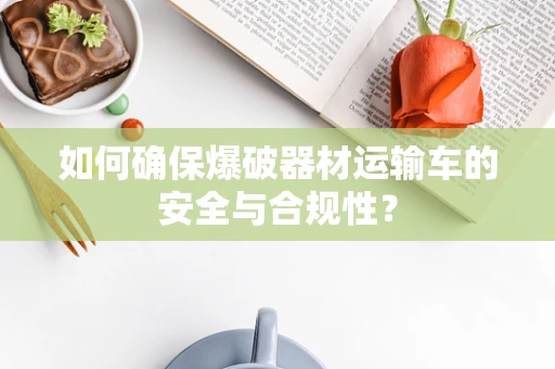 如何确保爆破器材运输车的安全与合规性？