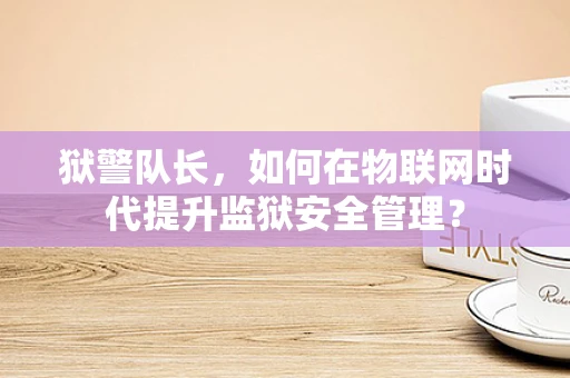 狱警队长，如何在物联网时代提升监狱安全管理？