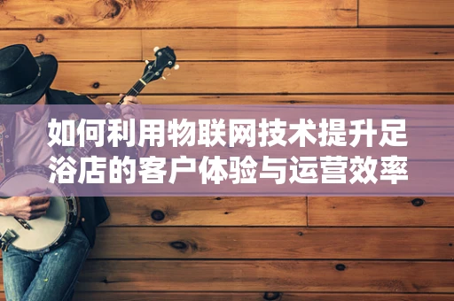 如何利用物联网技术提升足浴店的客户体验与运营效率？