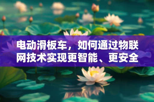 电动滑板车，如何通过物联网技术实现更智能、更安全的出行？