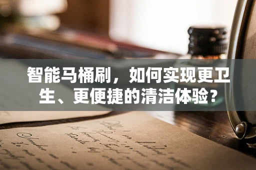 智能马桶刷，如何实现更卫生、更便捷的清洁体验？