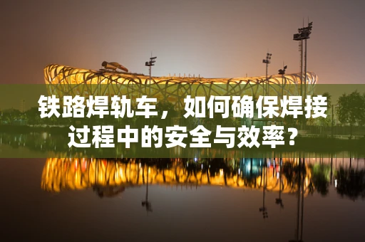 铁路焊轨车，如何确保焊接过程中的安全与效率？
