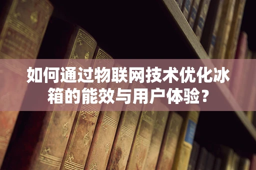 如何通过物联网技术优化冰箱的能效与用户体验？