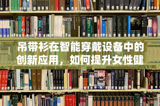 吊带衫在智能穿戴设备中的创新应用，如何提升女性健康监测的舒适度与精准性？