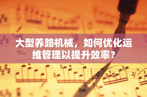 大型养路机械，如何优化运维管理以提升效率？