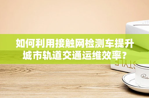 如何利用接触网检测车提升城市轨道交通运维效率？