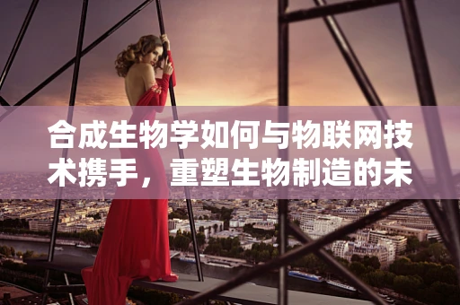合成生物学如何与物联网技术携手，重塑生物制造的未来？