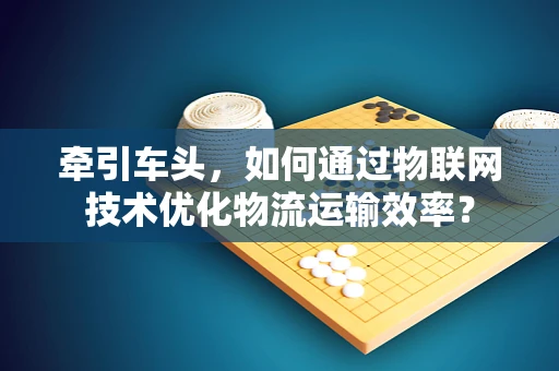 牵引车头，如何通过物联网技术优化物流运输效率？