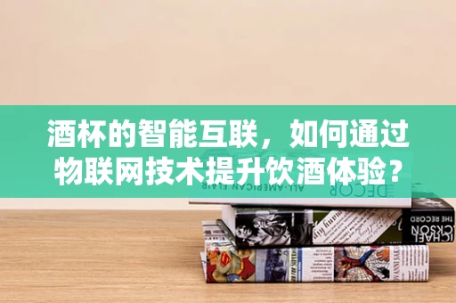 酒杯的智能互联，如何通过物联网技术提升饮酒体验？