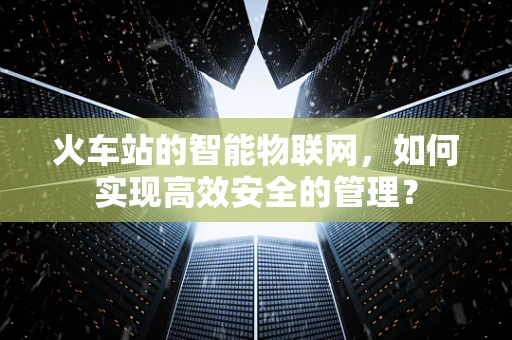 火车站的智能物联网，如何实现高效安全的管理？