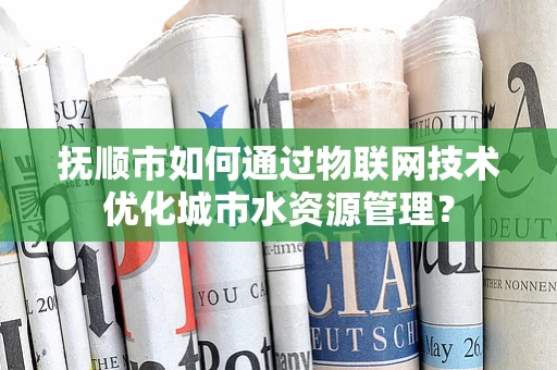 抚顺市如何通过物联网技术优化城市水资源管理？