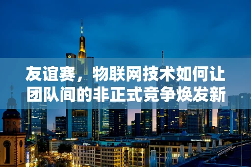 友谊赛，物联网技术如何让团队间的非正式竞争焕发新活力？