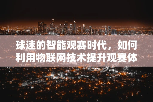 球迷的智能观赛时代，如何利用物联网技术提升观赛体验？