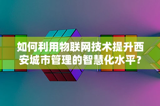 如何利用物联网技术提升西安城市管理的智慧化水平？
