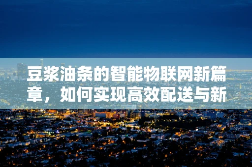 豆浆油条的智能物联网新篇章，如何实现高效配送与新鲜保障？