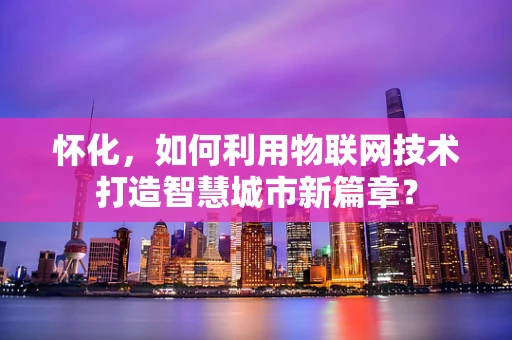 怀化，如何利用物联网技术打造智慧城市新篇章？