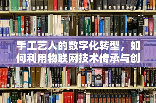 手工艺人的数字化转型，如何利用物联网技术传承与创新？