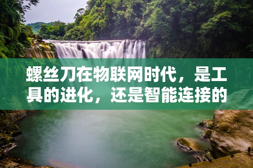 螺丝刀在物联网时代，是工具的进化，还是智能连接的桥梁？